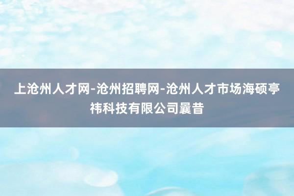 上沧州人才网-沧州招聘网-沧州人才市场海硕亭祎科技有限公司曩昔